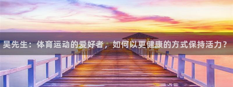 oety欧亿：吴先生：体育运动的爱好者，如何以更健康的方式保持活力？